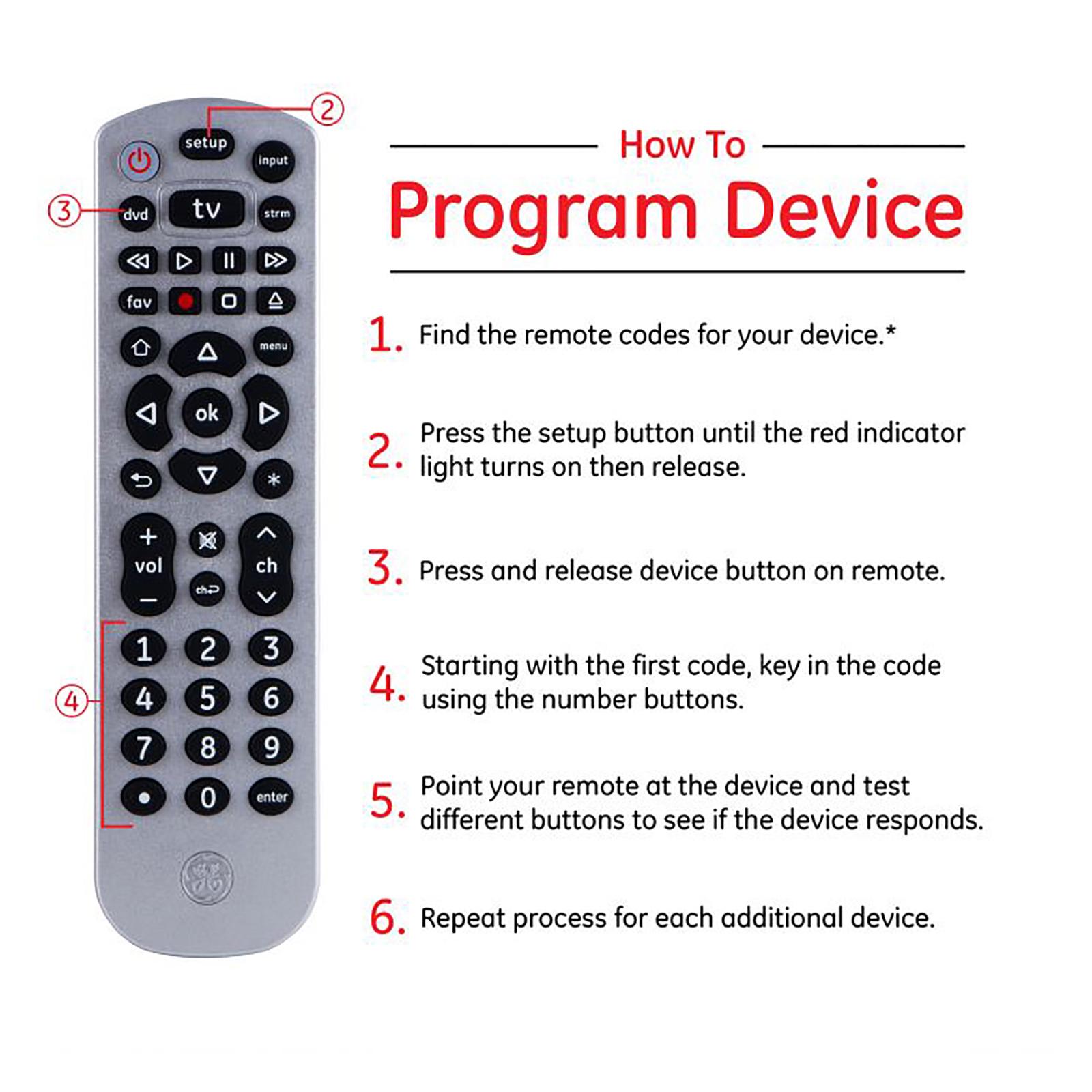 How to Program Device: 1) Find the remote codes for your device.* 2) Press the setup button until the red indicator light turns on then release. 3) Press and release device button on remote. 4) Starting with the first code, key in the code using the numbers buttons. 5) Point your remote at the device and test different buttons to see if the device responds. 6) Repeat process for each additional device.