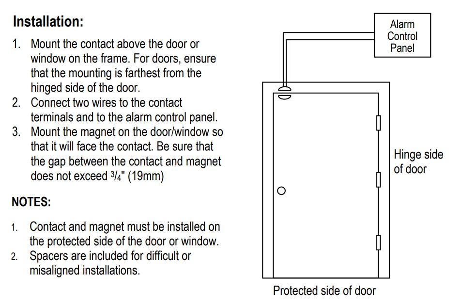 Installation Diagram for Seco-Larm Enforcer Magnetic Contact Capsule: Installation: !) Mount the contact above the door or window on the frame. For doors, ensure that the mounting is farthest from the hinged side of the door. 2) Connect two wires to the contact terminals and to the alarm control panel. 3) Mount the magnet on the door/window so that it will face the contact. Be sure that the gap between the contact and magnet does not exceed 3/4-In (19mm). NOTE: 1) Contect and magnet must be installed on the protected side of the door or window. 2) Spacers are included for difficult or misaligned installations.